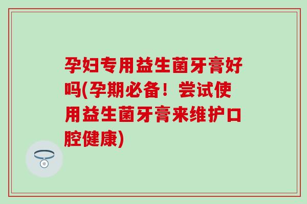 孕妇专用益生菌牙膏好吗(孕期必备!尝试使用益生菌牙膏来维护口腔健康) 孕妇专用益生菌牙膏好吗(孕期必备!尝试使用益生菌牙膏来维护口腔健康)