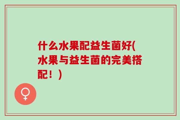 什么水果配益生菌好(水果与益生菌的完美搭配!) 什么水果配益生菌好(水果与益生菌的完美搭配!)