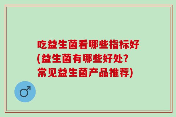 吃益生菌看哪些指标好(益生菌有哪些好处?常见益生菌产品推荐) 吃益生菌看哪些指标好(益生菌有哪些好处?常见益生菌产品推荐)