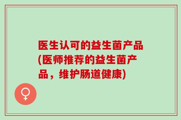 医生认可的益生菌产品(医师推荐的益生菌产品,维护肠道健康) 医生认可的益生菌产品(医师推荐的益生菌产品,维护肠道健康)