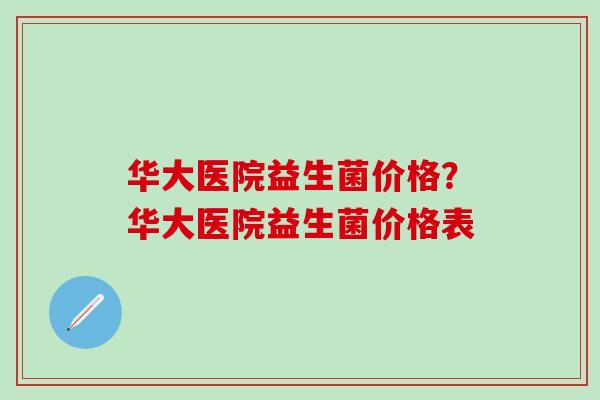 华大医院益生菌价格?华大医院益生菌价格表 华大医院益生菌价格?华大医院益生菌价格表