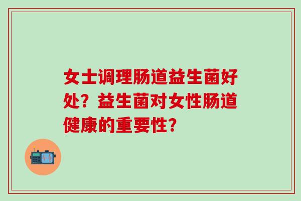 女士调理肠道益生菌好处？益生菌对女性肠道健康的重要性？