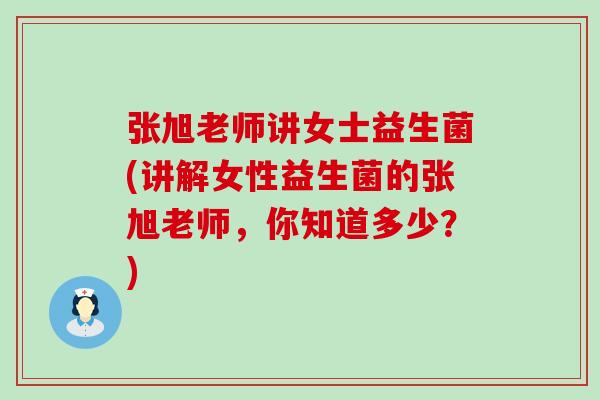 张旭老师讲女士益生菌(讲解女性益生菌的张旭老师,你知道多少?) 张旭老师讲女士益生菌(讲解女性益生菌的张旭老师,你知道多少?)
