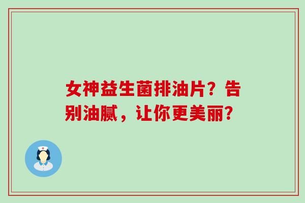 女神益生菌排油片?告别油腻,让你更美丽? 女神益生菌排油片?告别油腻,让你更美丽?