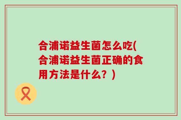 合浦诺益生菌怎么吃(合浦诺益生菌正确的食用方法是什么?) 合浦诺益生菌怎么吃(合浦诺益生菌正确的食用方法是什么?)