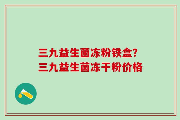 三九益生菌冻粉铁盒?三九益生菌冻干粉价格 三九益生菌冻粉铁盒?三九益生菌冻干粉价格