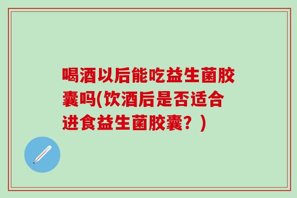喝酒以后能吃益生菌胶囊吗(饮酒后是否适合进食益生菌胶囊?) 喝酒以后能吃益生菌胶囊吗(饮酒后是否适合进食益生菌胶囊?)