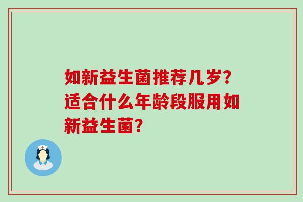 如新益生菌推荐几岁?适合什么年龄段服用如新益生菌? 如新益生菌推荐几岁?适合什么年龄段服用如新益生菌?