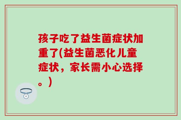 孩子吃了益生菌症状加重了(益生菌恶化儿童症状,家长需小心选择。) 孩子吃了益生菌症状加重了(益生菌恶化儿童症状,家长需小心选择。)