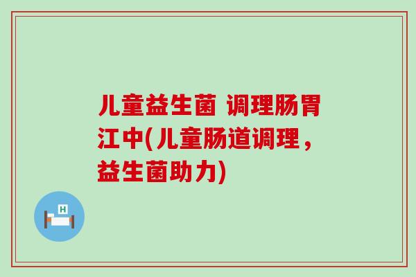 儿童益生菌 调理肠胃江中(儿童肠道调理,益生菌助力) 儿童益生菌 调理肠胃江中(儿童肠道调理,益生菌助力)