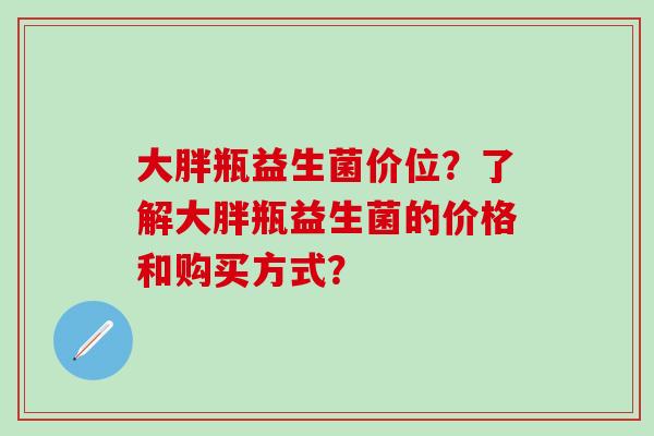 大胖瓶益生菌价位?了解大胖瓶益生菌的价格和购买方式? 大胖瓶益生菌价位?了解大胖瓶益生菌的价格和购买方式?