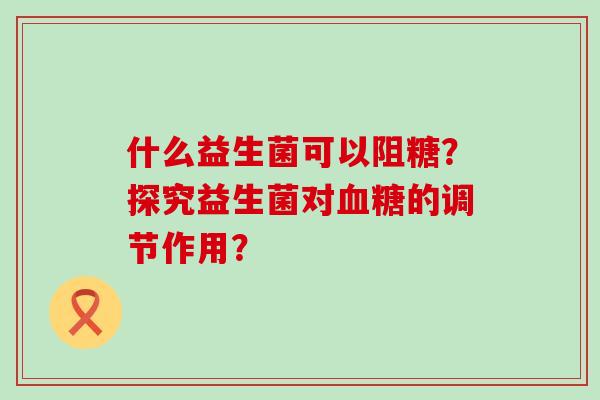 什么益生菌可以阻糖?探究益生菌对的调节作用? 什么益生菌可以阻糖?探究益生菌对的调节作用?
