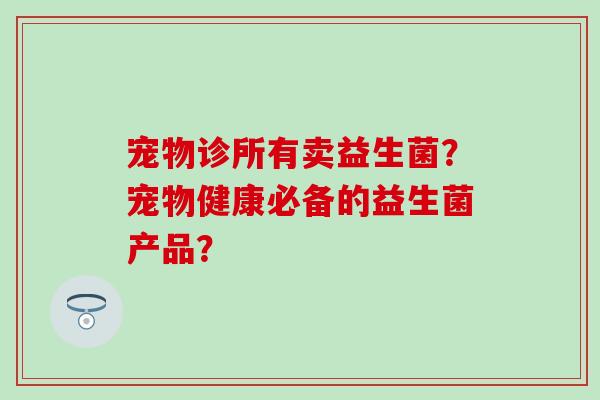 宠物诊所有卖益生菌？宠物健康必备的益生菌产品？