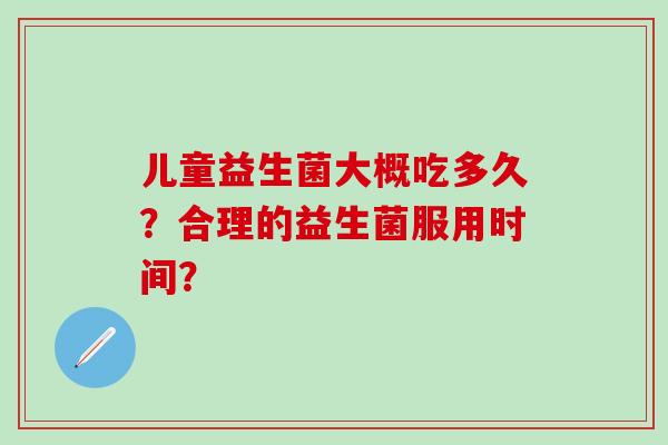 儿童益生菌大概吃多久?合理的益生菌服用时间? 儿童益生菌大概吃多久?合理的益生菌服用时间?
