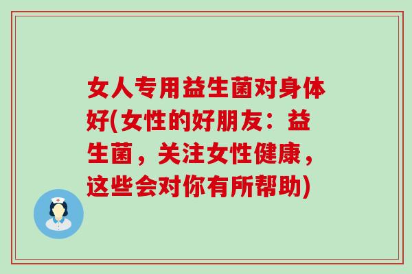 女人专用益生菌对身体好(女性的好朋友:益生菌,关注女性健康,这些会对你有所帮助) 女人专用益生菌对身体好(女性的好朋友:益生菌,关注女性健康,这些会对你有所帮助)