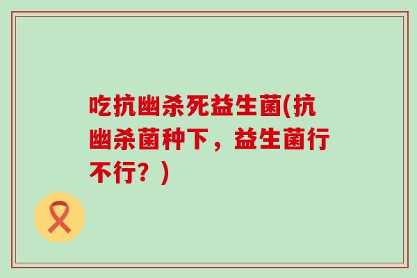 吃抗幽杀死益生菌(抗幽杀菌种下,益生菌行不行?) 吃抗幽杀死益生菌(抗幽杀菌种下,益生菌行不行?)