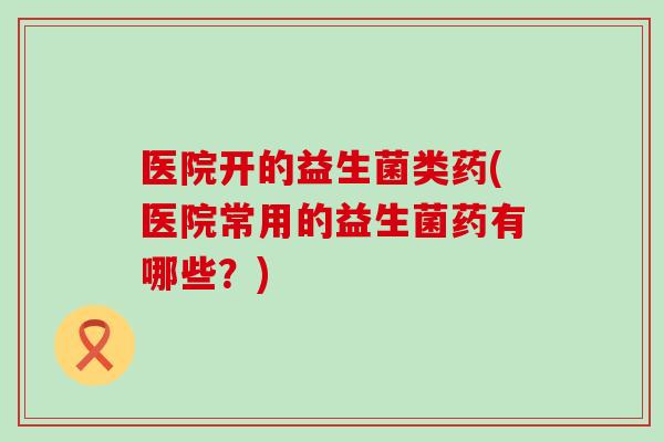 医院开的益生菌类药(医院常用的益生菌药有哪些?) 医院开的益生菌类药(医院常用的益生菌药有哪些?)