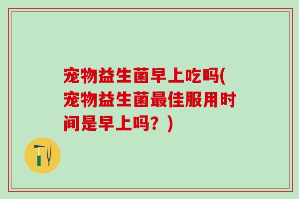 宠物益生菌早上吃吗(宠物益生菌佳服用时间是早上吗?) 宠物益生菌早上吃吗(宠物益生菌佳服用时间是早上吗?)