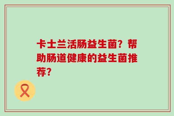 卡士兰活肠益生菌?帮助肠道健康的益生菌推荐? 卡士兰活肠益生菌?帮助肠道健康的益生菌推荐?