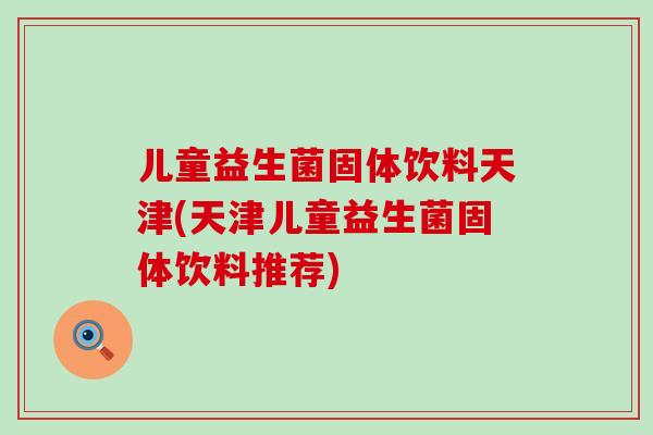 儿童益生菌固体饮料天津(天津儿童益生菌固体饮料推荐)