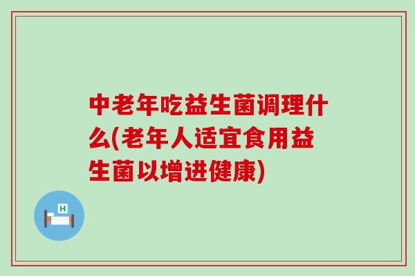 中老年吃益生菌调理什么(老年人适宜食用益生菌以增进健康)