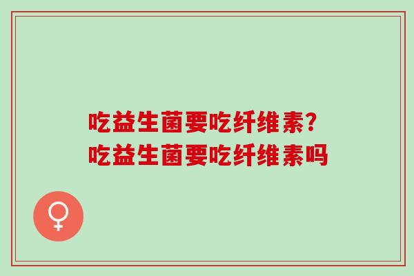 吃益生菌要吃纤维素?吃益生菌要吃纤维素吗 吃益生菌要吃纤维素?吃益生菌要吃纤维素吗