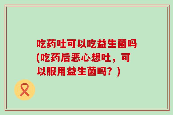 吃药吐可以吃益生菌吗(吃药后恶心想吐，可以服用益生菌吗？)