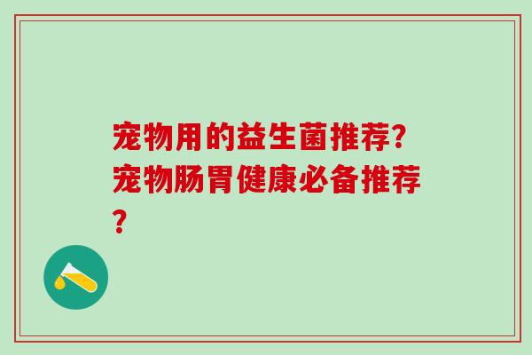 宠物用的益生菌推荐？宠物肠胃健康必备推荐？