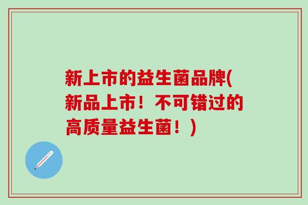 新上市的益生菌品牌(新品上市!不可错过的高质量益生菌!) 新上市的益生菌品牌(新品上市!不可错过的高质量益生菌!)