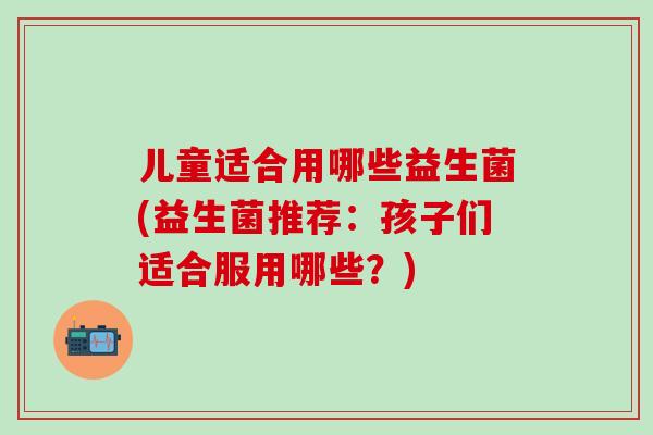 儿童适合用哪些益生菌(益生菌推荐：孩子们适合服用哪些？)