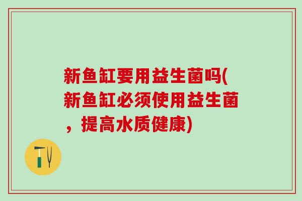 新鱼缸要用益生菌吗(新鱼缸必须使用益生菌,提高水质健康) 新鱼缸要用益生菌吗(新鱼缸必须使用益生菌,提高水质健康)