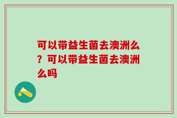 可以带益生菌去澳洲么?可以带益生菌去澳洲么吗 可以带益生菌去澳洲么?可以带益生菌去澳洲么吗