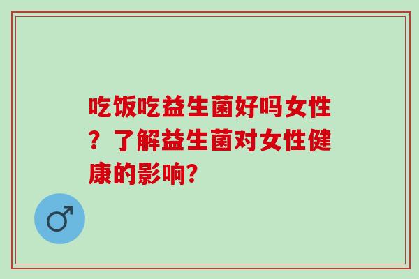 吃饭吃益生菌好吗女性?了解益生菌对女性健康的影响? 吃饭吃益生菌好吗女性?了解益生菌对女性健康的影响?