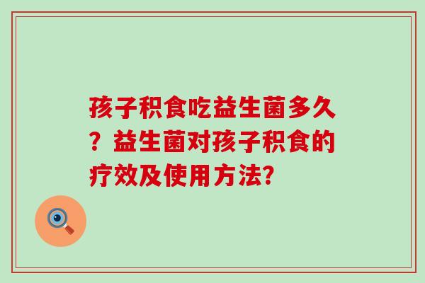 孩子积食吃益生菌多久?益生菌对孩子积食的疗效及使用方法? 孩子积食吃益生菌多久?益生菌对孩子积食的疗效及使用方法?