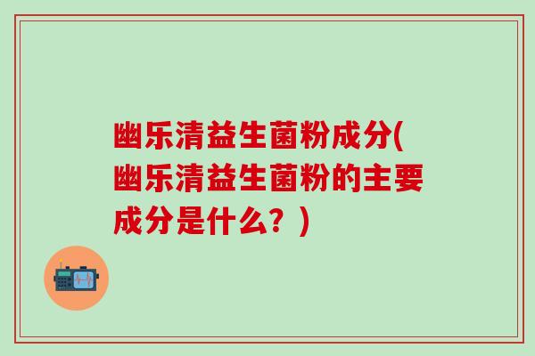 幽乐清益生菌粉成分(幽乐清益生菌粉的主要成分是什么?) 幽乐清益生菌粉成分(幽乐清益生菌粉的主要成分是什么?)