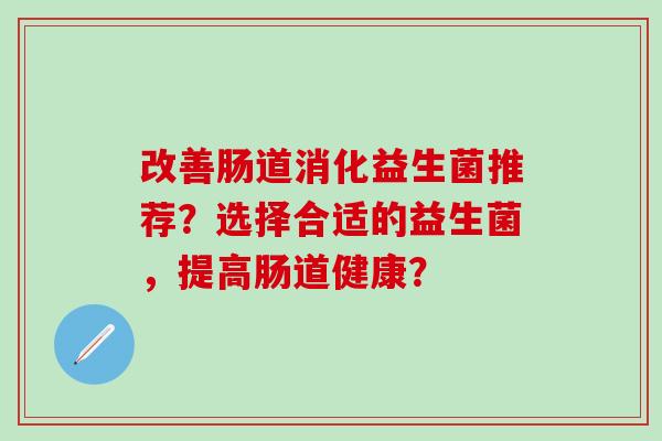 改善肠道消化益生菌推荐?选择合适的益生菌,提高肠道健康? 改善肠道消化益生菌推荐?选择合适的益生菌,提高肠道健康?