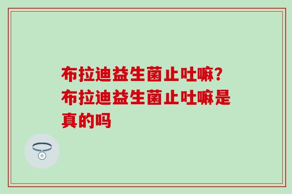 布拉迪益生菌止吐嘛?布拉迪益生菌止吐嘛是真的吗 布拉迪益生菌止吐嘛?布拉迪益生菌止吐嘛是真的吗