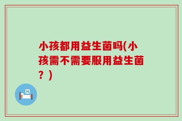 小孩都用益生菌吗(小孩需不需要服用益生菌?) 小孩都用益生菌吗(小孩需不需要服用益生菌?)