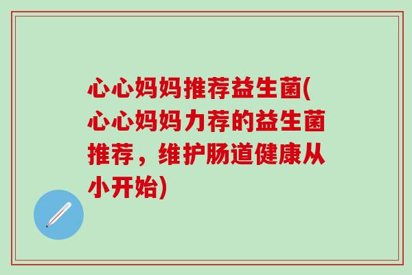 心心妈妈推荐益生菌(心心妈妈力荐的益生菌推荐,维护肠道健康从小开始) 心心妈妈推荐益生菌(心心妈妈力荐的益生菌推荐,维护肠道健康从小开始)