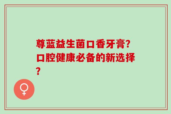 尊蓝益生菌口香牙膏？口腔健康必备的新选择？