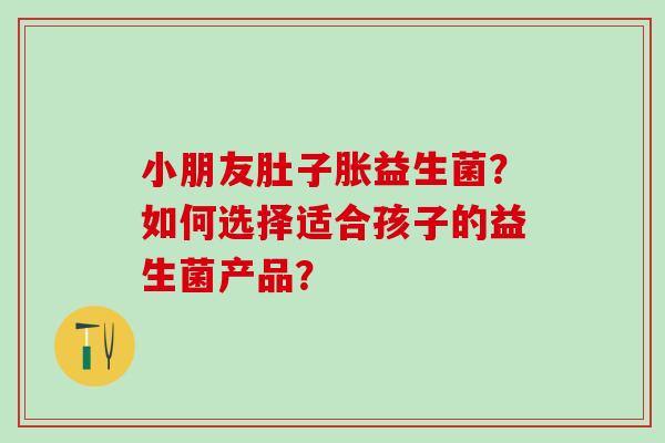 小朋友肚子胀益生菌？如何选择适合孩子的益生菌产品？