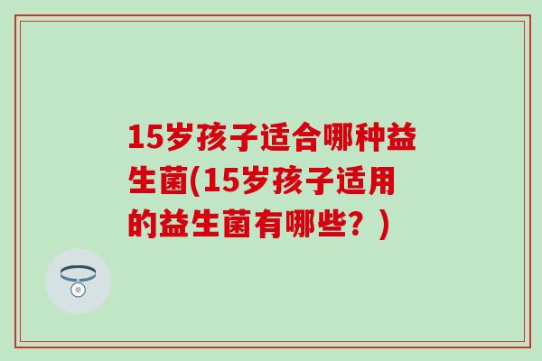 15岁孩子适合哪种益生菌(15岁孩子适用的益生菌有哪些？)
