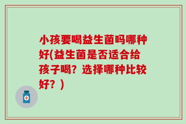 小孩要喝益生菌吗哪种好(益生菌是否适合给孩子喝?选择哪种比较好?) 小孩要喝益生菌吗哪种好(益生菌是否适合给孩子喝?选择哪种比较好?)