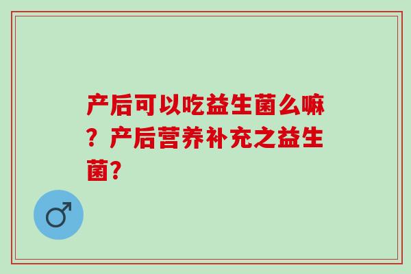 产后可以吃益生菌么嘛?产后营养补充之益生菌? 产后可以吃益生菌么嘛?产后营养补充之益生菌?