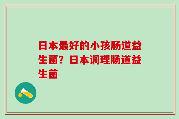 日本好的小孩肠道益生菌?日本调理肠道益生菌 日本好的小孩肠道益生菌?日本调理肠道益生菌