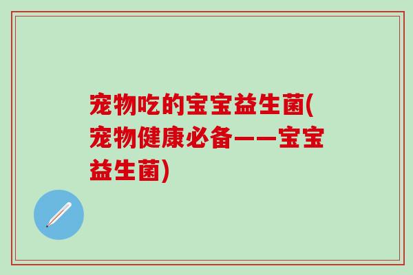 宠物吃的宝宝益生菌(宠物健康必备——宝宝益生菌) 宠物吃的宝宝益生菌(宠物健康必备——宝宝益生菌)