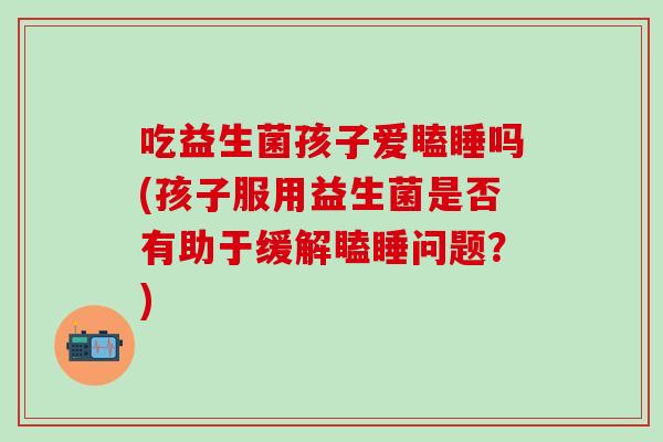 吃益生菌孩子爱瞌睡吗(孩子服用益生菌是否有助于缓解瞌睡问题？)