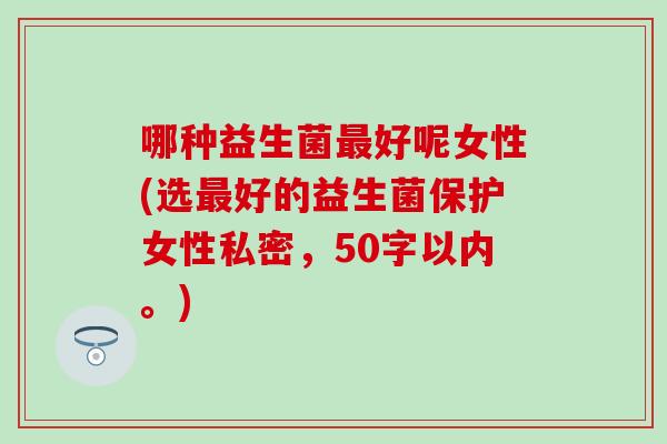 哪种益生菌好呢女性(选好的益生菌保护女性私密,50字以内。) 哪种益生菌好呢女性(选好的益生菌保护女性私密,50字以内。)