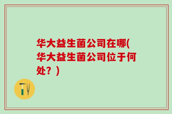 华大益生菌公司在哪(华大益生菌公司位于何处？)