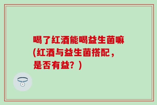 喝了红酒能喝益生菌嘛(红酒与益生菌搭配,是否有益?) 喝了红酒能喝益生菌嘛(红酒与益生菌搭配,是否有益?)